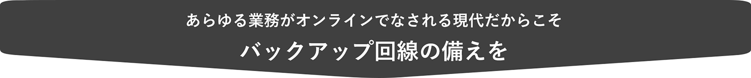 あらゆる業務がオンラインでなされる現代だからこそ
バックアップ回線の備えを