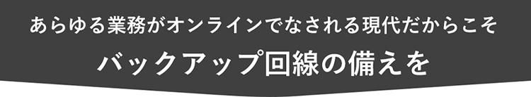 あらゆる業務がオンラインでなされる現代だからこそ
バックアップ回線の備えを